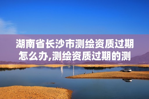 湖南省长沙市测绘资质过期怎么办,测绘资质过期的测绘报告有效吗。