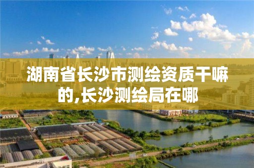 湖南省长沙市测绘资质干嘛的,长沙测绘局在哪