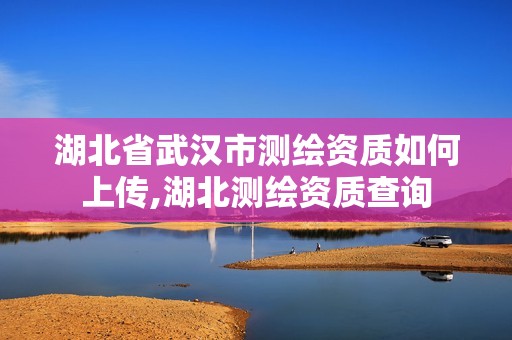 湖北省武汉市测绘资质如何上传,湖北测绘资质查询