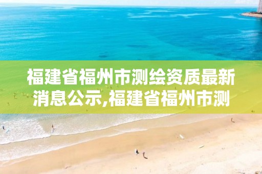 福建省福州市测绘资质最新消息公示,福建省福州市测绘资质最新消息公示查询