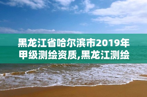 黑龙江省哈尔滨市2019年甲级测绘资质,黑龙江测绘公司乙级资质