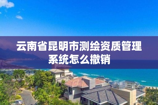 云南省昆明市测绘资质管理系统怎么撤销