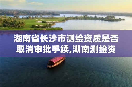 湖南省长沙市测绘资质是否取消审批手续,湖南测绘资质办理