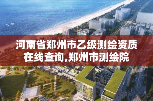 河南省郑州市乙级测绘资质在线查询,郑州市测绘院