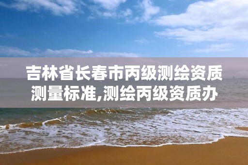 吉林省长春市丙级测绘资质测量标准,测绘丙级资质办理条件