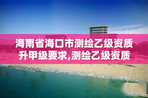 海南省海口市测绘乙级资质升甲级要求,测绘乙级资质申报条件