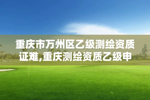 重庆市万州区乙级测绘资质证难,重庆测绘资质乙级申报条件