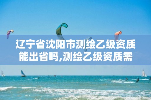 辽宁省沈阳市测绘乙级资质能出省吗,测绘乙级资质需要多少专业人员