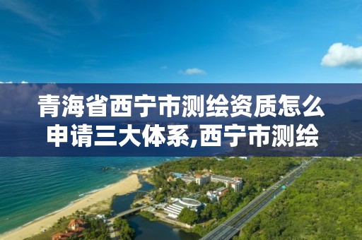 青海省西宁市测绘资质怎么申请三大体系,西宁市测绘院在哪里。