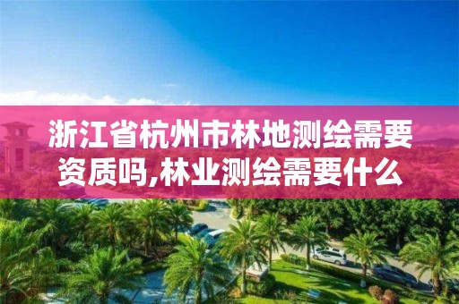 浙江省杭州市林地测绘需要资质吗,林业测绘需要什么资质