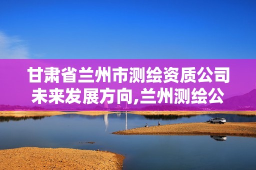 甘肃省兰州市测绘资质公司未来发展方向,兰州测绘公司招聘信息。