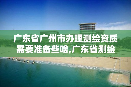 广东省广州市办理测绘资质需要准备些啥,广东省测绘资质办理流程。