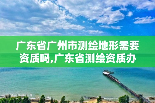 广东省广州市测绘地形需要资质吗,广东省测绘资质办理流程