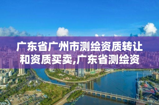 广东省广州市测绘资质转让和资质买卖,广东省测绘资质单位名单