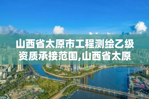 山西省太原市工程测绘乙级资质承接范围,山西省太原市工程测绘乙级资质承接范围有哪些。