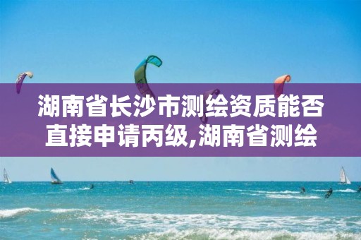 湖南省长沙市测绘资质能否直接申请丙级,湖南省测绘资质查询