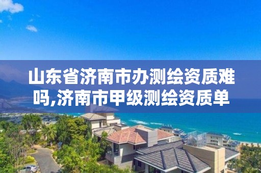 山东省济南市办测绘资质难吗,济南市甲级测绘资质单位