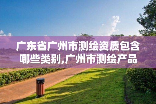 广东省广州市测绘资质包含哪些类别,广州市测绘产品质量检验中心