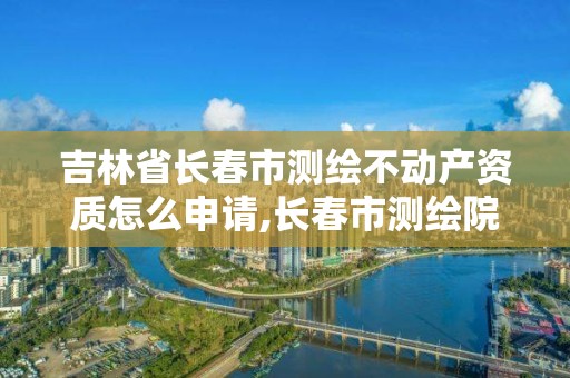 吉林省长春市测绘不动产资质怎么申请,长春市测绘院电话。