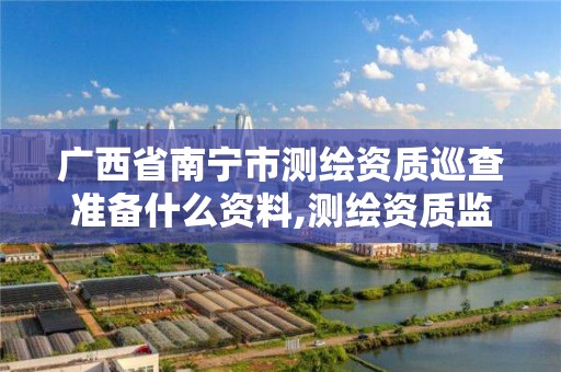 广西省南宁市测绘资质巡查准备什么资料,测绘资质监督检查办法。