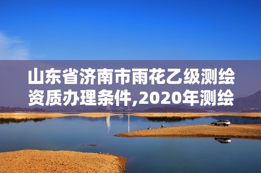 山东省济南市雨花乙级测绘资质办理条件,2020年测绘乙级资质申报条件。