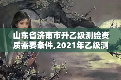 山东省济南市升乙级测绘资质需要条件,2021年乙级测绘资质申报材料