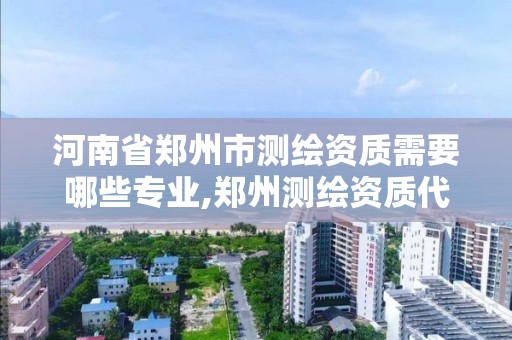 河南省郑州市测绘资质需要哪些专业,郑州测绘资质代办