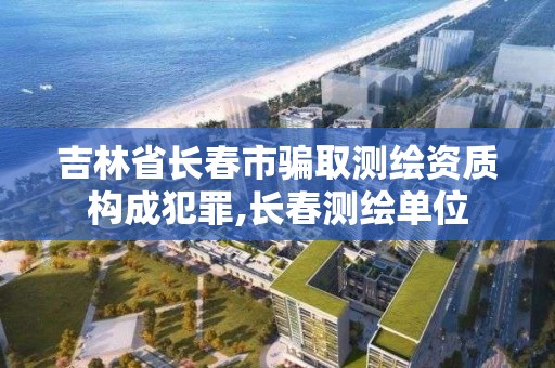 吉林省长春市骗取测绘资质构成犯罪,长春测绘单位