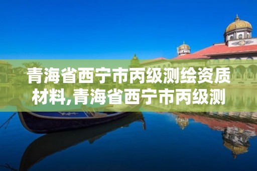 青海省西宁市丙级测绘资质材料,青海省西宁市丙级测绘资质材料公司