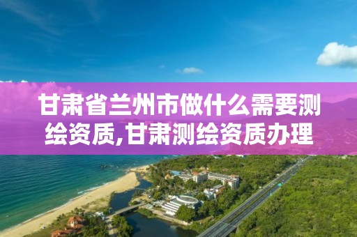 甘肃省兰州市做什么需要测绘资质,甘肃测绘资质办理