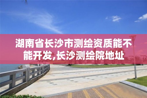 湖南省长沙市测绘资质能不能开发,长沙测绘院地址