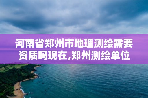 河南省郑州市地理测绘需要资质吗现在,郑州测绘单位