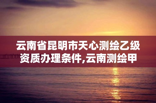 云南省昆明市天心测绘乙级资质办理条件,云南测绘甲级资质单位。