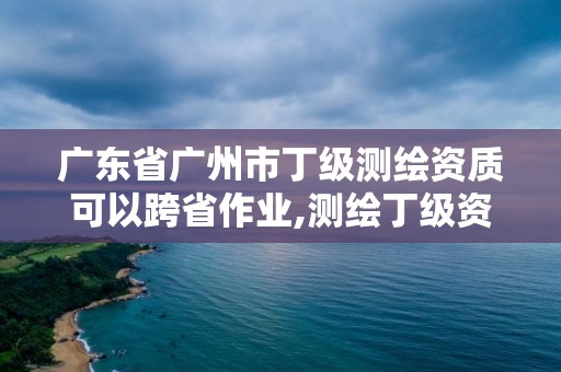 广东省广州市丁级测绘资质可以跨省作业,测绘丁级资质要求。