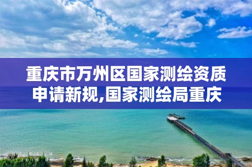 重庆市万州区国家测绘资质申请新规,国家测绘局重庆测绘院