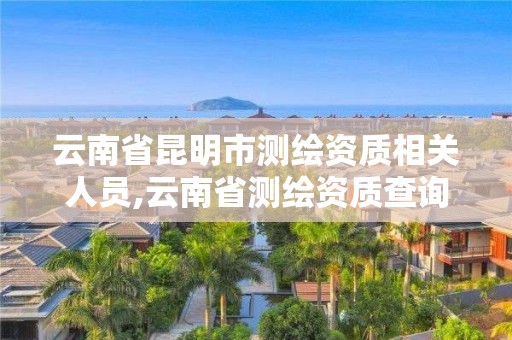 云南省昆明市测绘资质相关人员,云南省测绘资质查询