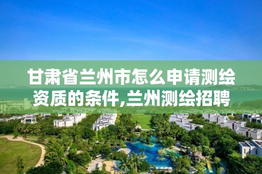 甘肃省兰州市怎么申请测绘资质的条件,兰州测绘招聘信息。