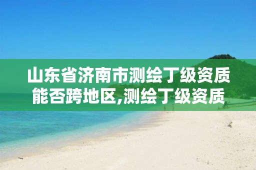 山东省济南市测绘丁级资质能否跨地区,测绘丁级资质可以承揽业务范围