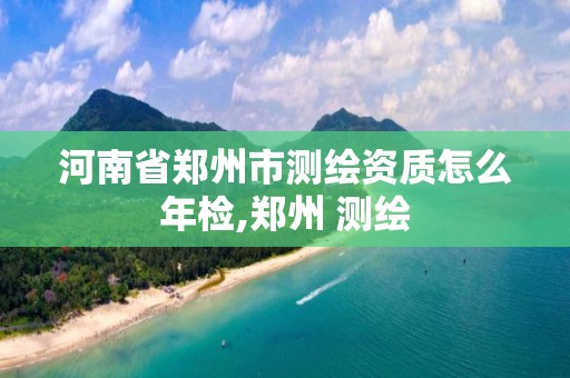 河南省郑州市测绘资质怎么年检,郑州 测绘