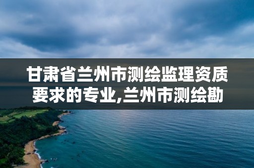 甘肃省兰州市测绘监理资质要求的专业,兰州市测绘勘察研究院。