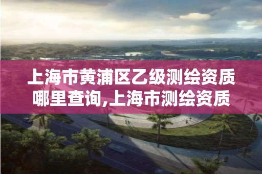 上海市黄浦区乙级测绘资质哪里查询,上海市测绘资质单位名单