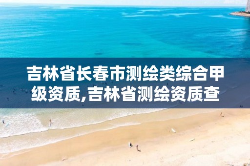 吉林省长春市测绘类综合甲级资质,吉林省测绘资质查询