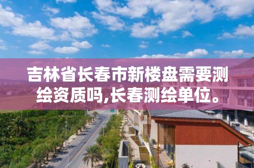 吉林省长春市新楼盘需要测绘资质吗,长春测绘单位。