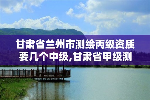 甘肃省兰州市测绘丙级资质要几个中级,甘肃省甲级测绘资质单位。