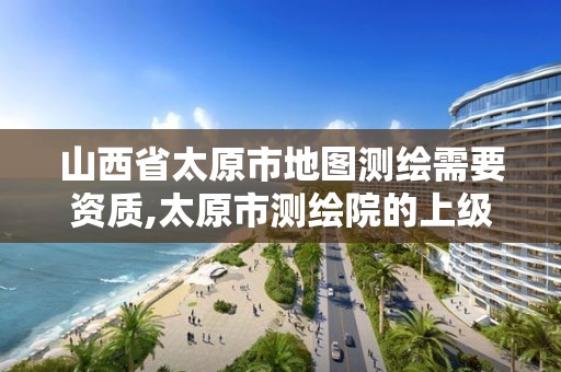 山西省太原市地图测绘需要资质,太原市测绘院的上级单位