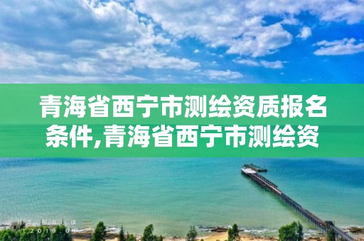 青海省西宁市测绘资质报名条件,青海省西宁市测绘资质报名条件有哪些。