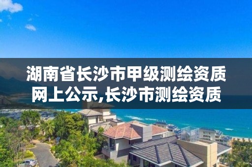 湖南省长沙市甲级测绘资质网上公示,长沙市测绘资质单位名单