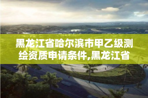 黑龙江省哈尔滨市甲乙级测绘资质申请条件,黑龙江省测绘甲级单位。