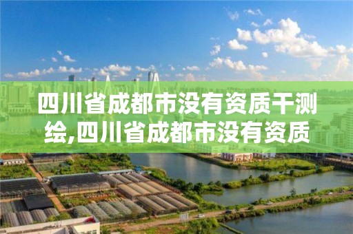 四川省成都市没有资质干测绘,四川省成都市没有资质干测绘的公司