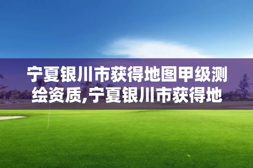 宁夏银川市获得地图甲级测绘资质,宁夏银川市获得地图甲级测绘资质的公司